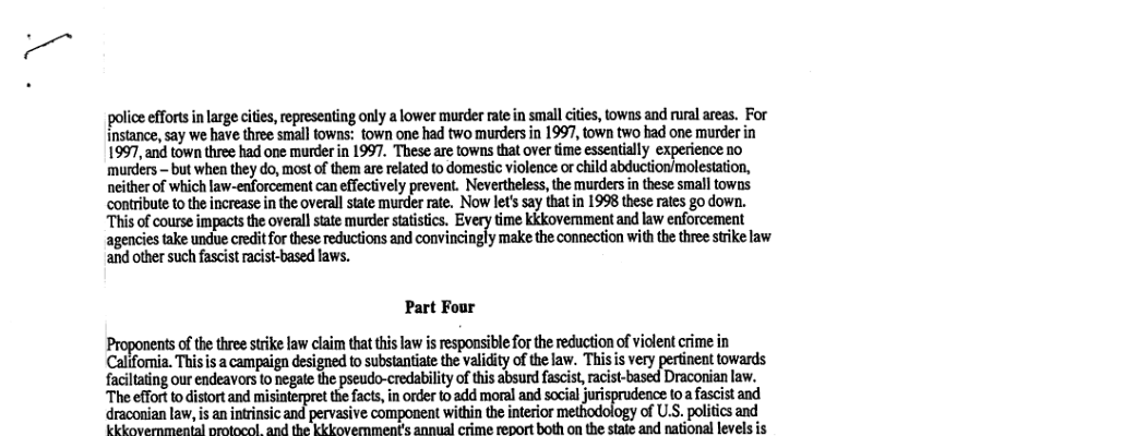 police efforts n large cities, epreseating only a lower murder ate in small cites, tows and rual areas. For instance, say we have three small towns: town one had two murders in 1997, town two bad one murder in 1997, and town thre had one murder in 1997. These are towns that over time esseaially experience no ‘murders - but when they do, most of them are related to domestic violence or child abduction/molestation, neither of which law-enforcement can effectively prevent. Nevertheless,the murders in these small towns. contribute o the increase i the overall state murder rate. Now let’ say thatin 1998 these rats go down. “This of course impacs the overall state murder statistics, Every time kkkovemment and law enforcement agencies take undue creditforthes reductions and convincingly make the connection with the three stike law and other such fascist racist-based laws. Part Four Proponentsofthe thre strike law claim tha his law i responsibleforthe reducton of viclent crime in Califomnia. Thisis a campaign designed to subsiantite the valdity of the law. Thisis very pertinent towards faciltaing our endeavors to negate the pseudo-credability of this absurd a Draconian law. Theeffr o diort ad misiterpret e s, n e loadd morl and sl uprdence o it nd draconian law, i an intrinsic and pervasive component within the interor logy of Us. poitics and kkkovernmental nrotocol and the kkkovernment’s annual crime report both on the state and national levels is